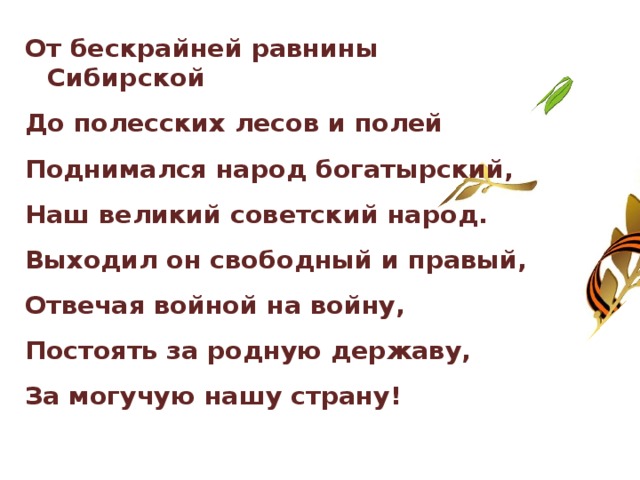От бескрайней равнины Сибирской До полесских лесов и полей Поднимался народ богатырский, Наш великий советский народ. Выходил он свободный и правый, Отвечая войной на войну, Постоять за родную державу, За могучую нашу страну! 