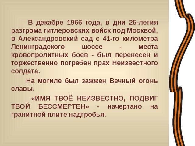  В декабре 1966 года, в дни 25-летия разгрома гитлеровских войск под Москвой, в Александровский сад с 41-го километра Ленинградского шоссе - места кровопролитных боев - был перенесен и торжественно погребен прах Неизвестного солдата.  На могиле был зажжен Вечный огонь славы.  «ИМЯ ТВОЁ НЕИЗВЕСТНО, ПОДВИГ ТВОЙ БЕССМЕРТЕН» - начертано на гранитной плите надгробья. 