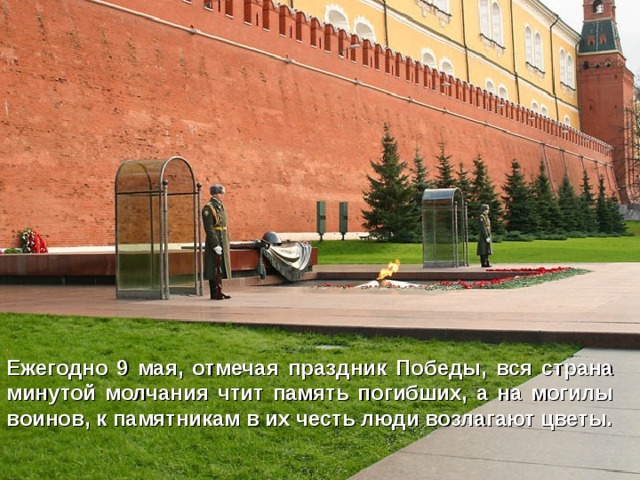 Ежегодно 9 мая, отмечая праздник Победы, вся страна минутой молчания чтит память погибших, а на могилы воинов, к памятникам в их честь люди возлагают цветы. 