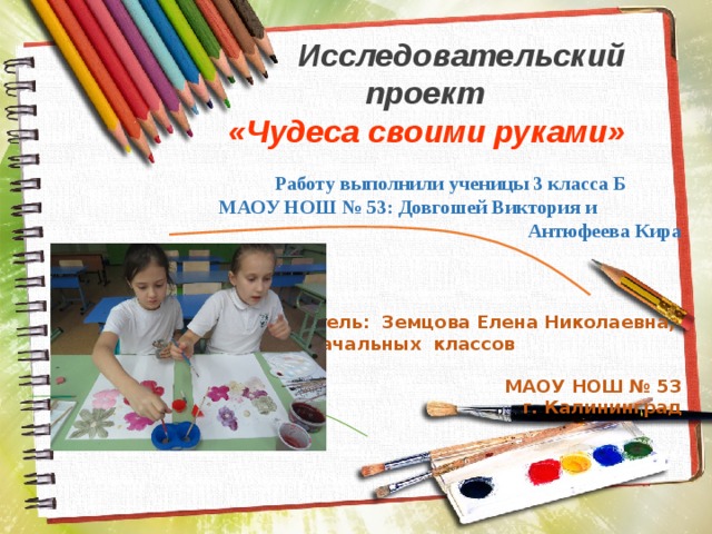 Исследовательский проект «Чудеса своими руками» Работу выполнили ученицы 3 класса Б МАОУ НОШ № 53: Довгошей Виктория и Антюфеева Кира    Руководитель: Земцова Елена Николаевна, учитель начальных классов  МАОУ НОШ № 53  г. Калининград  