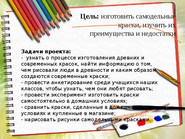 Цель: изготовить самодельные краски, изучить их преимущества и недостатки Задачи проекта: - узнать о процессе изготовления древних и современных красок, найти информацию о том, чем рисовали люди в древности и каким образом создаются современные краски; - провести анкетирование среди учащихся наших классов, чтобы узнать, чем они любят рисовать; - провести эксперимент изготовить краски самостоятельно в домашних условиях; - сравнить краски, сделанные в домашних условиях и купленные в магазине; - нарисовать рисунки самодельными красками. 