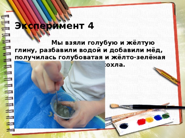  Эксперимент 4  Мы взяли голубую и жёлтую глину, разбавили водой и добавили мёд, получилась голубоватая и жёлто-зелёная краска, которая быстро сохла. 