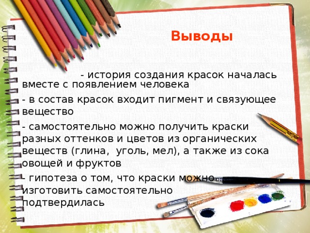  Выводы  - история создания красок началась вместе с появлением человека - в состав красок входит пигмент и связующее вещество - самостоятельно можно получить краски разных оттенков и цветов из органических веществ (глина, уголь, мел), а также из сока овощей и фруктов - гипотеза о том, что краски можно изготовить самостоятельно подтвердилась 