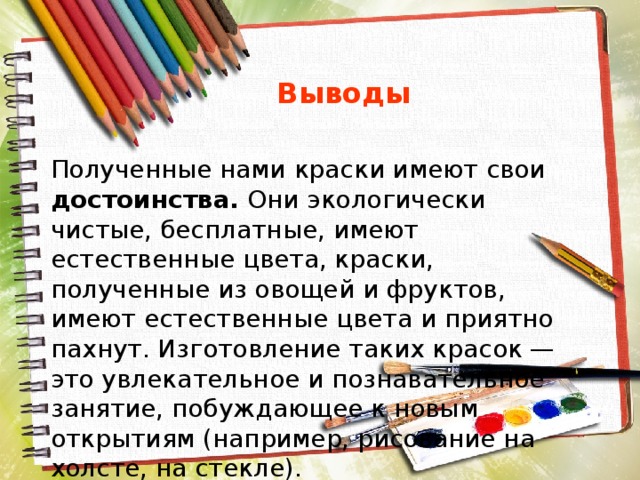  Выводы Полученные нами краски имеют свои достоинства. Они экологически чистые, бесплатные, имеют естественные цвета, краски, полученные из овощей и фруктов, имеют естественные цвета и приятно пахнут. Изготовление таких красок — это увлекательное и познавательное занятие, побуждающее к новым открытиям (например, рисование на холсте, на стекле). 