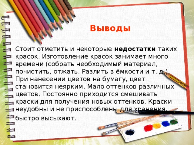  Выводы Стоит отметить и некоторые недостатки таких красок. Изготовление красок занимает много времени (собрать необходимый материал, почистить, отжать. Разлить в ёмкости и т. д.). При нанесении цветов на бумагу, цвет становится неярким. Мало оттенков различных цветов. Постоянно приходится смешивать краски для получения новых оттенков. Краски неудобны и не приспособлены для хранения, быстро высыхают. 