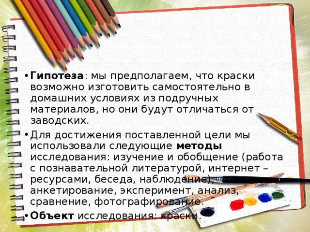 Гипотеза : мы предполагаем, что краски возможно изготовить самостоятельно в домашних условиях из подручных материалов, но они будут отличаться от заводских. Для достижения поставленной цели мы использовали следующие методы исследования: изучение и обобщение (работа с познавательной литературой, интернет – ресурсами, беседа, наблюдение), анкетирование, эксперимент, анализ, сравнение, фотографирование. Объект исследования: краски. 