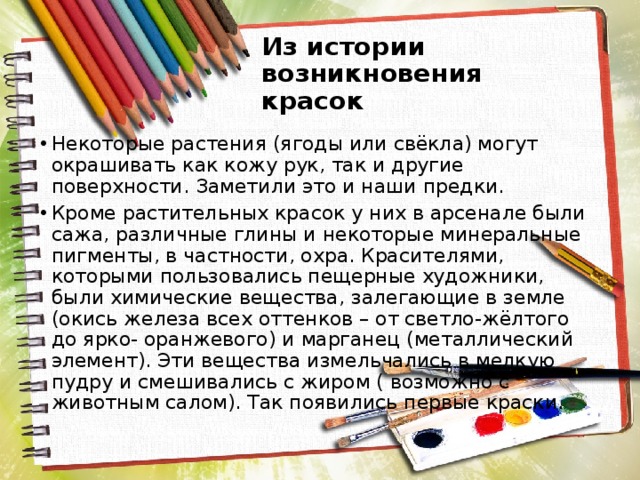 Из истории возникновения красок Некоторые растения (ягоды или свёкла) могут окрашивать как кожу рук, так и другие поверхности. Заметили это и наши предки. Кроме растительных красок у них в арсенале были сажа, различные глины и некоторые минеральные пигменты, в частности, охра. Красителями, которыми пользовались пещерные художники, были химические вещества, залегающие в земле (окись железа всех оттенков – от светло-жёлтого до ярко- оранжевого) и марганец (металлический элемент). Эти вещества измельчались в мелкую пудру и смешивались с жиром ( возможно с животным салом). Так появились первые краски. 