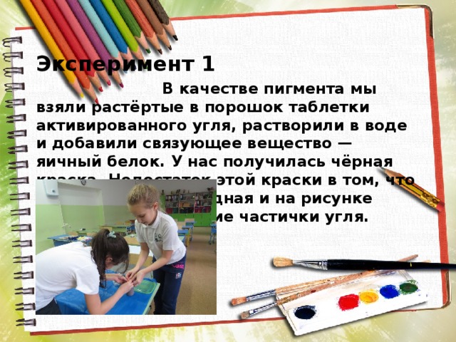  Эксперимент 1  В качестве пигмента мы взяли растёртые в порошок таблетки активированного угля, растворили в воде и добавили связующее вещество — яичный белок. У нас получилась чёрная краска. Недостаток этой краски в том, что она достаточно бледная и на рисунке остаются мельчайшие частички угля. 