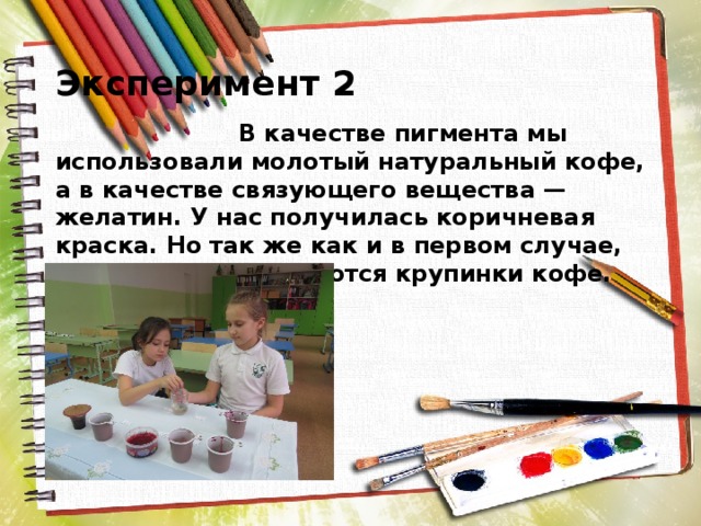  Эксперимент 2  В качестве пигмента мы использовали молотый натуральный кофе, а в качестве связующего вещества — желатин. У нас получилась коричневая краска. Но так же как и в первом случае, при рисовании остаются крупинки кофе. 