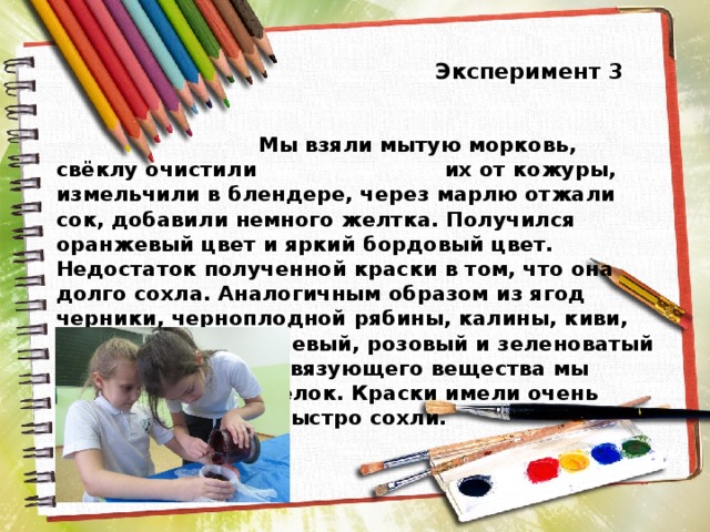  Эксперимент 3  Мы взяли мытую морковь, свёклу очистили их от кожуры, измельчили в блендере, через марлю отжали сок, добавили немного желтка. Получился оранжевый цвет и яркий бордовый цвет. Недостаток полученной краски в том, что она долго сохла. Аналогичным образом из ягод черники, черноплодной рябины, калины, киви, мы получили сиреневый, розовый и зеленоватый цвета. В качестве связующего вещества мы выбрали яичный белок. Краски имели очень приятный запах и быстро сохли. 