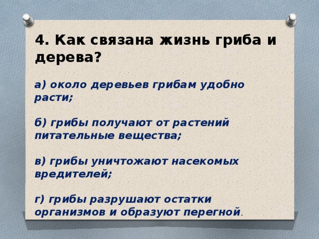 4. Как связана жизнь гриба и дерева?  а) около деревьев грибам удобно расти;  б) грибы получают от растений питательные вещества;  в) грибы уничтожают насекомых вредителей;  г) грибы разрушают остатки организмов и образуют перегной . 