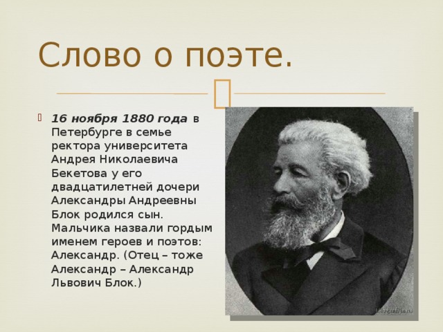 Слово о поэте. 16 ноября 1880 года в Петербурге в семье ректора университета Андрея Николаевича Бекетова у его двадцатилетней дочери Александры Андреевны Блок родился сын. Мальчика назвали гордым именем героев и поэтов: Александр. (Отец – тоже Александр – Александр Львович Блок.) 