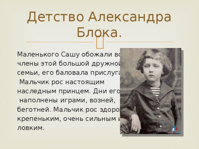 Детство Александра Блока. Маленького Сашу обожали все члены этой большой дружной семьи, его баловала прислуга.  Мальчик рос настоящим наследным принцем. Дни его были  наполнены играми, возней, беготней. Мальчик рос здоровым, крепеньким, очень сильным и ловким. 