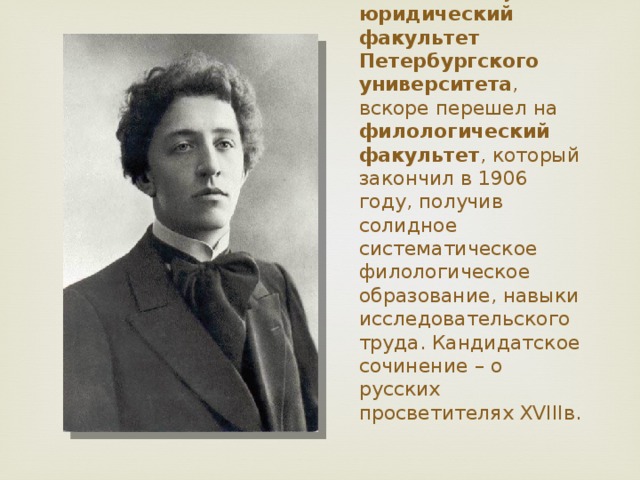 В 1898 г. поступил на юридический факультет Петербургского университета , вскоре перешел на филологический факультет , который закончил в 1906 году, получив солидное систематическое филологическое образование, навыки исследовательского труда . Кандидатское сочинение – о русских просветителях ХVIIIв. 
