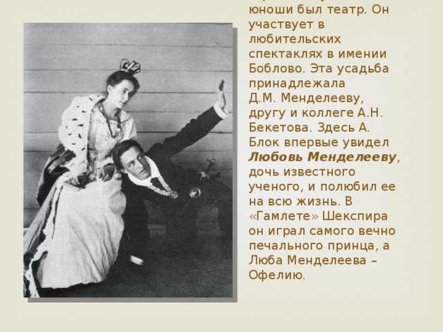 Одним из самых страстных увлечений юноши был театр. Он участвует в любительских спектаклях в имении Боблово. Эта усадьба принадлежала  Д.М. Менделееву, другу и коллеге А.Н. Бекетова. Здесь А. Блок впервые увидел Любовь Менделееву , дочь известного ученого, и полюбил ее на всю жизнь. В «Гамлете» Шекспира он играл самого вечно печального принца, а Люба Менделеева – Офелию.   