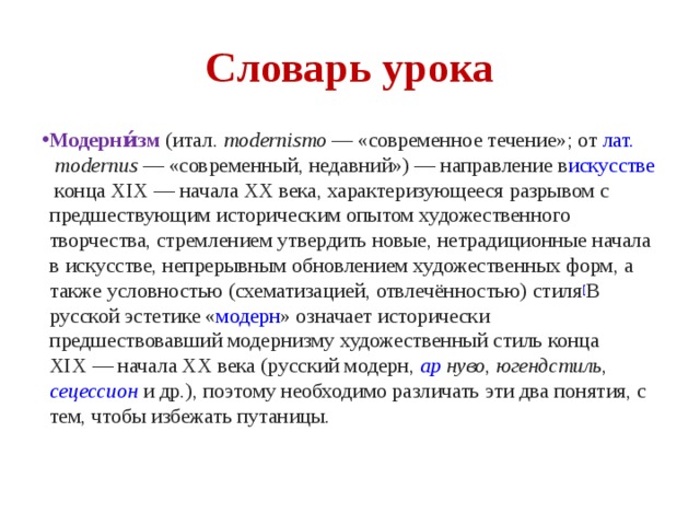 Словарь урока Модерни́зм  ( итал.   modernismo  — «современное течение»; от  лат.   modernus  — «современный, недавний») — направление в искусстве  конца XIX — начала XX века, характеризующееся разрывом с предшествующим историческим опытом художественного творчества, стремлением утвердить новые, нетрадиционные начала в искусстве, непрерывным обновлением художественных форм, а также условностью (схематизацией, отвлечённостью) стиля [ В русской эстетике « модерн » означает исторически предшествовавший модернизму художественный стиль конца XIX — начала XX века (русский модерн,  ар нуво ,  югендстиль ,  сецессион  и др.), поэтому необходимо различать эти два понятия, с тем, чтобы избежать путаницы. 