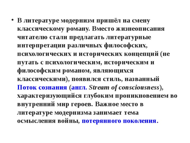 В литературе модернизм пришёл на смену классическому роману. Вместо жизнеописания читателю стали предлагать литературные интерпретации различных философских, психологических и исторических концепций (не путать с психологическим, историческим и философским романом, являющихся классическими), появился стиль, названный  Поток сознания  ( англ.   Stream of consciousness ), характеризующийся глубоким проникновением во внутренний мир героев. Важное место в литературе модернизма занимает тема осмысления войны,  потерянного поколения . 