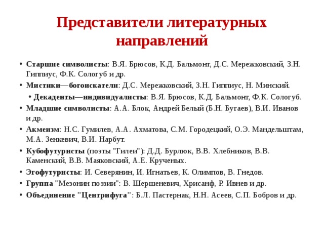 Представители литературных направлений Старшие символисты : В.Я. Брюсов, К.Д. Бальмонт, Д.С. Мережковский, З.Н. Гиппиус, Ф.К. Сологуб и др. Мистики—богоискатели : Д.С. Мережковский, З.Н. Гиппиус, Н. Минский. Декаденты—индивидуалисты : В.Я. Брюсов, К.Д. Бальмонт, Ф.К. Сологуб. Декаденты—индивидуалисты : В.Я. Брюсов, К.Д. Бальмонт, Ф.К. Сологуб. Младшие символисты : А.А. Блок, Андрей Белый (Б.Н. Бугаев), В.И. Иванов и др. Акмеизм : Н.С. Гумилев, А.А. Ахматова, С.М. Городецкий, О.Э. Мандельштам, М.А. Зенкевич, В.И. Нарбут. Кубофутуристы  (поэты 