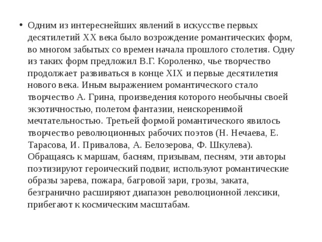 Одним из интереснейших явлений в искусстве первых десятилетий XX века было возрождение романтических форм, во многом забытых со времен начала прошлого столетия. Одну из таких форм предложил В.Г. Короленко, чье творчество продолжает развиваться в конце XIX и первые десятилетия нового века. Иным выражением романтического стало творчество А. Грина, произведения которого необычны своей экзотичностью, полетом фантазии, неискоренимой мечтательностью. Третьей формой романтического явилось творчество революционных рабочих поэтов (Н. Нечаева, Е. Тарасова, И. Привалова, А. Белозерова, Ф. Шкулева). Обращаясь к маршам, басням, призывам, песням, эти авторы поэтизируют героический подвиг, используют романтические образы зарева, пожара, багровой зари, грозы, заката, безгранично расширяют диапазон революционной лексики, прибегают к космическим масштабам. 
