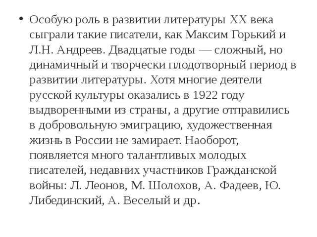 Особую роль в развитии литературы XX века сыграли такие писатели, как Максим Горький и Л.Н. Андреев. Двадцатые годы — сложный, но динамичный и творчески плодотворный период в развитии литературы. Хотя многие деятели русской культуры оказались в 1922 году выдворенными из страны, а другие отправились в добровольную эмиграцию, художественная жизнь в России не замирает. Наоборот, появляется много талантливых молодых писателей, недавних участников Гражданской войны: Л. Леонов, М. Шолохов, А. Фадеев, Ю. Либединский, А. Веселый и др . 