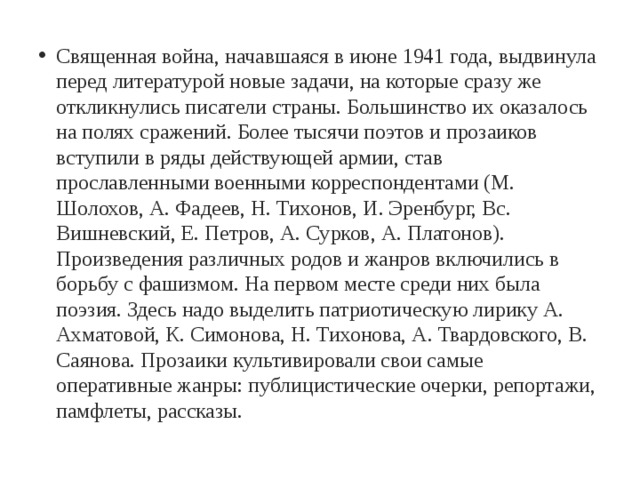 Священная война, начавшаяся в июне 1941 года, выдвинула перед литературой новые задачи, на которые сразу же откликнулись писатели страны. Большинство их оказалось на полях сражений. Более тысячи поэтов и прозаиков вступили в ряды действующей армии, став прославленными военными корреспондентами (М. Шолохов, А. Фадеев, Н. Тихонов, И. Эренбург, Вс. Вишневский, Е. Петров, А. Сурков, А. Платонов). Произведения различных родов и жанров включились в борьбу с фашизмом. На первом месте среди них была поэзия. Здесь надо выделить патриотическую лирику А. Ахматовой, К. Симонова, Н. Тихонова, А. Твардовского, В. Саянова. Прозаики культивировали свои самые оперативные жанры: публицистические очерки, репортажи, памфлеты, рассказы. 