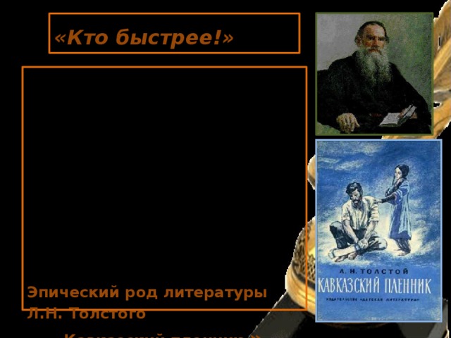  «Кто быстрее!»    Оглянулся Жилин на свою лошадь. Она, сердечная, как упала на бок, так и лежит, только бьётся ногами- до земли не достаёт; в голове дыра, и из дыры так и свищет кровь чёрная, - на аршин кругом пыль смочила… Эпический род литературы Л.Н. Толстого  « Кавказский пленник » 