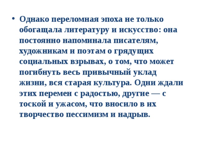 Однако переломная эпоха не только обогащала литературу и искусство: она постоянно напоминала писателям, художникам и поэтам о грядущих социальных взрывах, о том, что может погибнуть весь привычный уклад жизни, вся старая культура. Одни ждали этих перемен с радостью, другие — с тоской и ужасом, что вносило в их творчество пессимизм и надрыв. 
