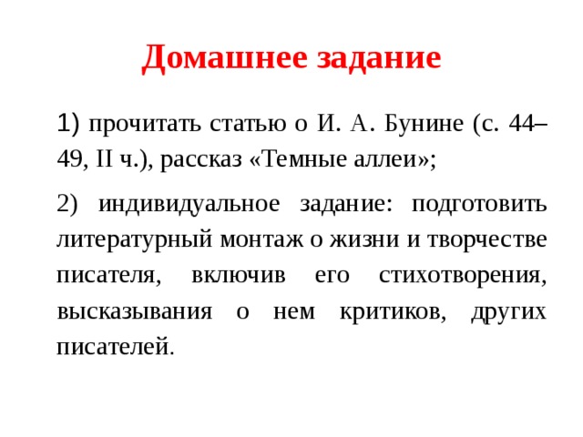 Домашнее задание 1) прочитать статью о И. А. Бунине (с. 44–49, II ч.), рассказ «Темные аллеи»; 2) индивидуальное задание: подготовить литературный монтаж о жизни и творчестве писателя, включив его стихотворения, высказывания о нем критиков, других писателей . 