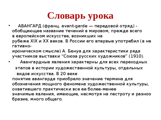 Словарь урока   АВАНГАРД (франц. avant-garde — передовой отряд) - обобщающее название течений в мировом, прежде всего в европейском искусстве, возникших на рубеже XIX и XX веков. В России его впервые употребил (в негативно-ироническом смысле) А. Бенуа для характеристики ряда участников выставки “Союза русских художников” (1910).   Авангардные явления характерны для всех переходных   этапов в истории художественной культуры, отдельных   видов искусства. В 20 веке понятие авангарда приобрело значение термина для обозначения мощного феномена художественной культуры, охватившего практически все ее более-менее значимые явления, имеющие, несмотря на пестроту и разнообразие, много общего.  