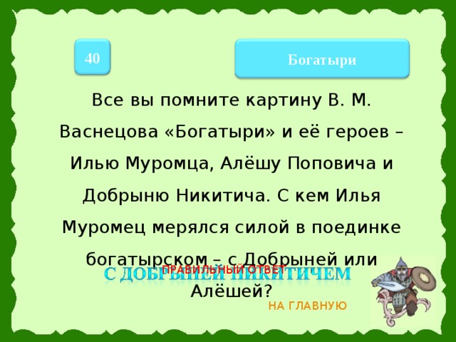 40 Богатыри Все вы помните картину В. М. Васнецова «Богатыри» и её героев – Илью Муромца, Алёшу Поповича и Добрыню Никитича. С кем Илья Муромец мерялся силой в поединке богатырском – с Добрыней или Алёшей? ПРАВИЛЬНЫЙ ОТВЕТ НА ГЛАВНУЮ 11 