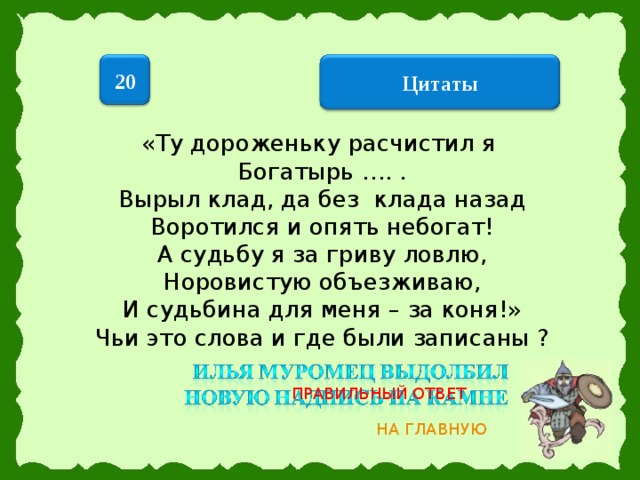 20  Цитаты  «Ту дороженьку расчистил я Богатырь …. . Вырыл клад, да без клада назад Воротился и опять небогат! А судьбу я за гриву ловлю, Норовистую объезживаю, И судьбина для меня – за коня!» Чьи это слова и где были записаны ? ПРАВИЛЬНЫЙ ОТВЕТ НА ГЛАВНУЮ 14 