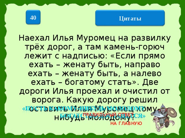 40  Цитаты  Наехал Илья Муромец на развилку трёх дорог, а там камень-горюч лежит с надписью: «Если прямо ехать – женату быть, направо ехать – женату быть, а налево ехать – богатому стать». Две дороги Илья проехал и очистил от ворога. Какую дорогу решил оставить Илья Муромец кому-нибудь молодому? ПРАВИЛЬНЫЙ ОТВЕТ НА ГЛАВНУЮ 16 