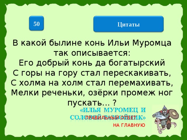 50  Цитаты  В какой былине конь Ильи Муромца так описывается: Его добрый конь да богатырский  С горы на гору стал перескакивать,  С холма на холм стал перемахивать,  Мелки реченьки, озёрки промеж ног пускать... ?   ПРАВИЛЬНЫЙ ОТВЕТ НА ГЛАВНУЮ 17 