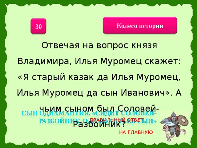 Колесо истории 30 Отвечая на вопрос князя Владимира, Илья Муромец скажет: «Я старый казак да Илья Муромец, Илья Муромец да сын Иванович». А чьим сыном был Соловей-Разбойник? ПРАВИЛЬНЫЙ ОТВЕТ НА ГЛАВНУЮ 20 