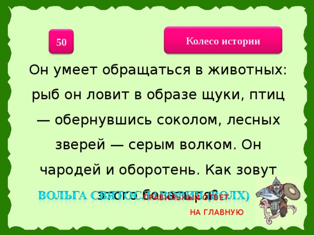 Колесо истории 50 Он умеет обращаться в животных: рыб он ловит в образе щуки, птиц — обернувшись соколом, лесных зверей — серым волком. Он чародей и оборотень. Как зовут этого богатыря? ПРАВИЛЬНЫЙ ОТВЕТ НА ГЛАВНУЮ 22 