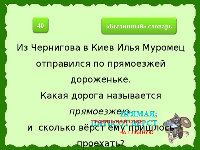 40  «Былинный» словарь  Из Чернигова в Киев Илья Муромец отправился по прямоезжей дороженьке. Какая дорога называется прямоезжею  и сколько вёрст ему пришлось проехать? ПРАВИЛЬНЫЙ ОТВЕТ НА ГЛАВНУЮ 26 