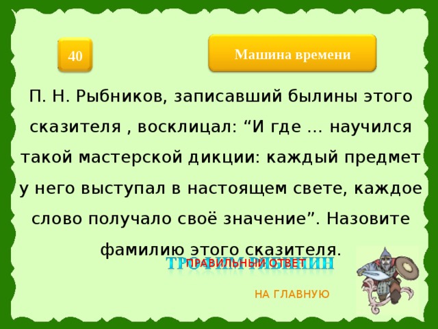 Машина  времени 40 П. Н. Рыбников, записавший былины этого сказителя , восклицал: “И где … научился такой мастерской дикции: каждый предмет у него выступал в настоящем свете, каждое слово получало своё значение”. Назовите фамилию этого сказителя. ПРАВИЛЬНЫЙ ОТВЕТ НА ГЛАВНУЮ 6 