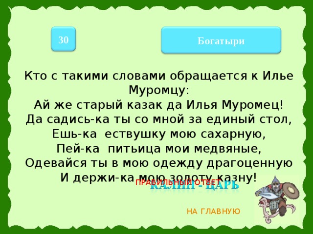 30 Богатыри Кто с такими словами обращается к Илье Муромцу: Ай же старый казак да Илья Муромец!  Да садись-ка ты со мной за единый стол,  Ешь-ка ествушку мою сахарную,  Пей-ка питьица мои медвяные,  Одевайся ты в мою одежду драгоценную  И держи-ка мою золоту казну!   ПРАВИЛЬНЫЙ ОТВЕТ НА ГЛАВНУЮ 10 