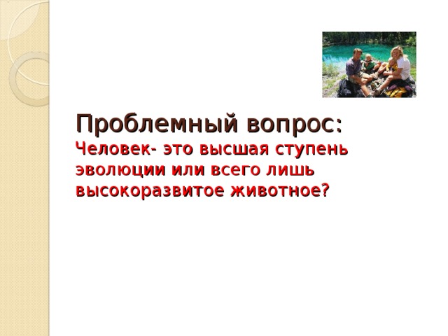 Проблемный вопрос:  Человек- это высшая ступень эволюции или всего лишь высокоразвитое животное?    