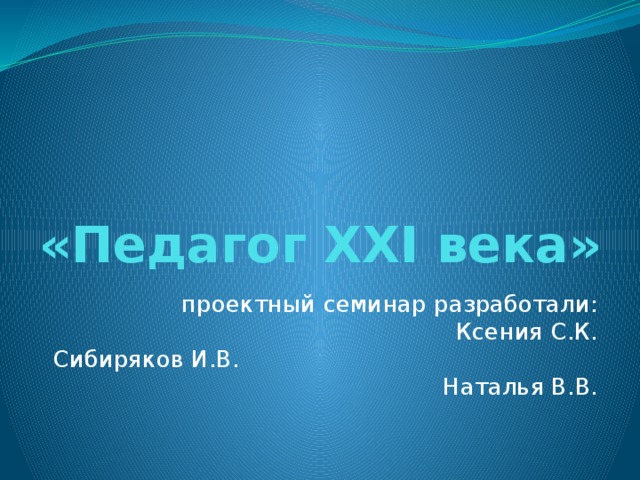«Педагог XXI века» проектный семинар разработали: Ксения С.К. Сибиряков И.В. Наталья В.В. 