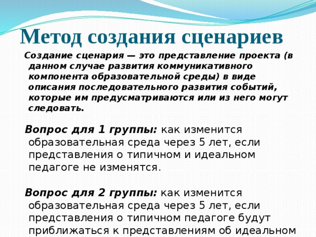 Метод создания сценариев Создание сценария — это представление проекта (в данном случае развития коммуникативного компонента образовательной среды) в виде описания последовательного развития событий, которые им предусматриваются или из него могут следовать.  Вопрос для 1 группы: как изменится образовательная среда через 5 лет, если представления о типичном и идеальном педагоге не изменятся. Вопрос для 2 группы:  как изменится образовательная среда через 5 лет, если представления о типичном педагоге будут приближаться к представлениям об идеальном педагоге.   