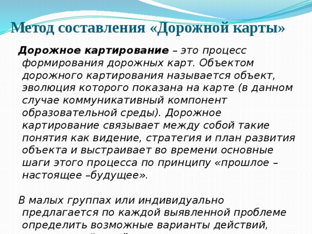 Метод составления «Дорожной карты» Дорожное картирование – это процесс формирования дорожных карт. Объектом дорожного картирования называется объект, эволюция которого показана на карте (в данном случае коммуникативный компонент образовательной среды). Дорожное картирование связывает между собой такие понятия как видение, стратегия и план развития объекта и выстраивает во времени основные шаги этого процесса по принципу «прошлое – настоящее –будущее».  В малых группах или индивидуально предлагается по каждой выявленной проблеме определить возможные варианты действий, мероприятий по её преодолению, с указанием времени и формы организации. 