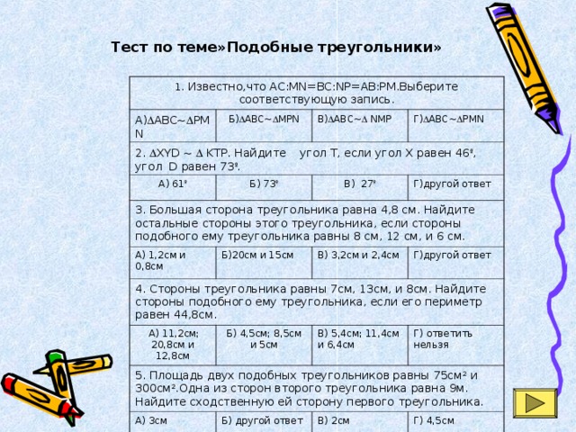Тест по теме»Подобные треугольники» 1. Известно,что AC:MN=BC:NP=AB:PM.Выберите соответствующую запись. А)  ABC~  PMN Б)  ABC~  MPN 2.  XYD ~  KTP. Найдите угол T, если угол X равен 46 º , угол D равен 73 º .  В)  ABC~  NMP А) 61 º Г)  ABC~  PMN Б) 73 º 3. Большая сторона треугольника равна 4,8 см. Найдите остальные стороны этого треугольника, если стороны подобного ему треугольника равны 8 см, 12 см, и 6 см. В) 27 º А) 1,2см и 0,8см Г)другой ответ Б)20см и 15см 4. Стороны треугольника равны 7см, 13см, и 8см. Найдите стороны подобного ему треугольника, если его периметр равен 44,8см. В) 3,2см и 2,4см  А) 11,2см; 20,8см и 12,8см Г)другой ответ Б) 4,5см; 8,5см и 5см 5. Площадь двух подобных треугольников равны 75см 2 и 300см 2 .Одна из сторон второго треугольника равна 9м. Найдите сходственную ей сторону первого треугольника. В) 5,4см; 11,4см и 6,4см А) 3см Г) ответить нельзя Б) другой ответ В) 2см Г) 4,5см 