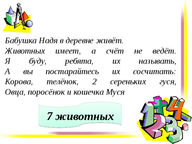 Бабушка Надя в деревне живёт. Животных имеет, а счёт не ведёт.  Я буду, ребята, их называть,  А вы постарайтесь их сосчитать:  Корова, телёнок, 2 сереньких гуся,  Овца, поросёнок и кошечка Муся  7 животных 