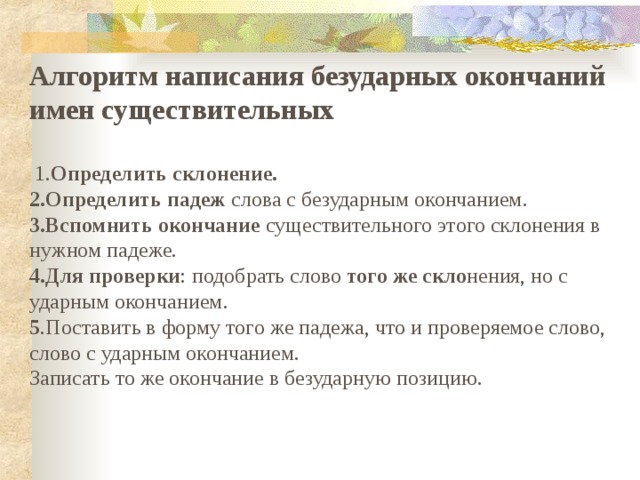 Алгоритм написания безударных окончаний имен существительных    1. Определить склонение. 2.Определить падеж слова с безударным окончанием. 3.Вспомнить окончание существительного этого склонения в нужном падеже. 4.Для проверки : подобрать слово того же скло нения, но с ударным окончанием. 5 .Поставить в форму того же падежа, что и проверяемое слово, слово с ударным окончанием. Записать то же окончание в безударную позицию.   