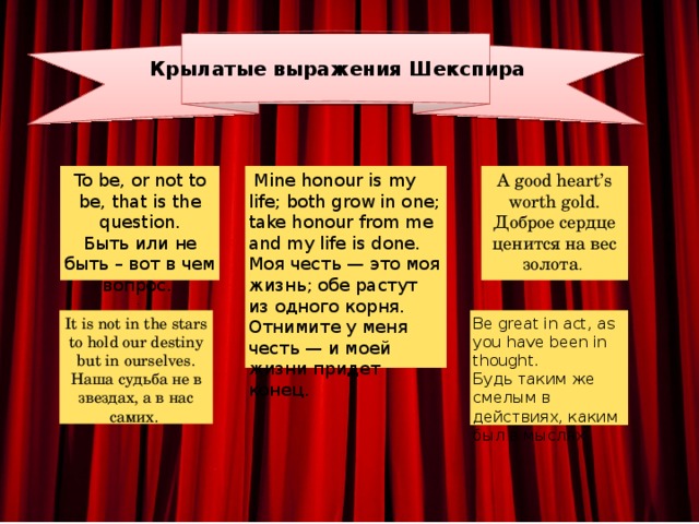 Крылатые выражения Шекспира A good heart’s worth gold.  Доброе сердце ценится на вес золота . To be, or not to be, that is the question.  Быть или не быть – вот в чем вопрос.   Mine honour is my life; both grow in one; take honour from me and my life is done. . Моя честь — это моя жизнь; обе растут из одного корня. Отнимите у меня честь — и моей жизни придет конец. It is not in the stars to hold our destiny but in ourselves.  Наша судьба не в звездах, а в нас самих. Be great in act, as you have been in thought. Будь таким же смелым в действиях, каким был в мыслях 