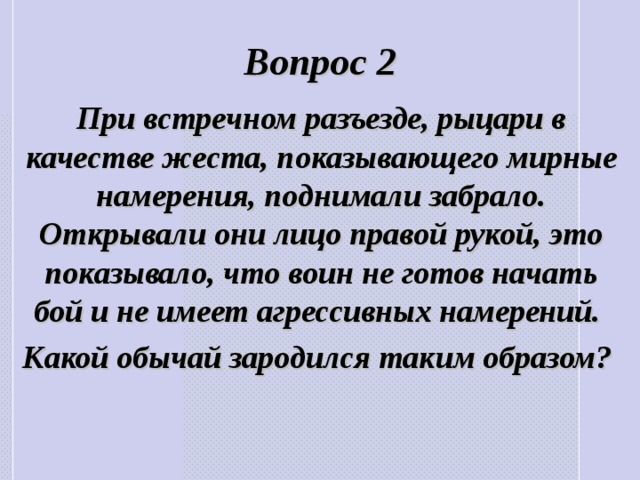 Вопрос 2 При встречном разъезде, рыцари в качестве жеста, показывающего мирные намерения, поднимали забрало. Открывали они лицо правой рукой, это показывало, что воин не готов начать бой и не имеет агрессивных намерений. Какой обычай зародился таким образом? 