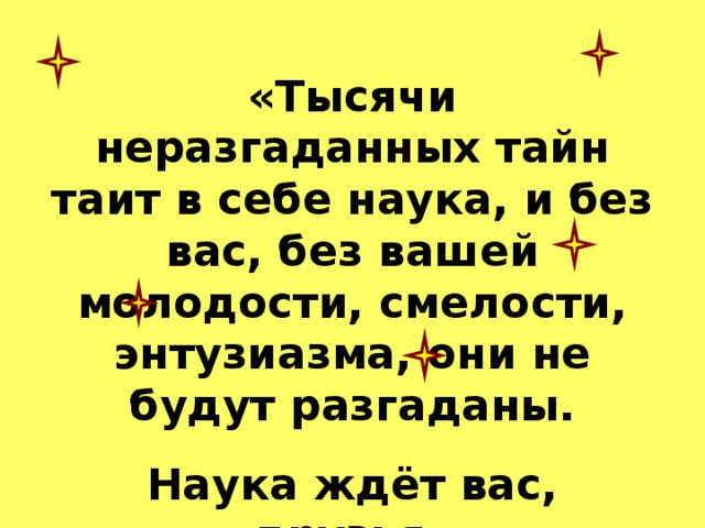 «Тысячи неразгаданных тайн таит в себе наука, и без вас, без вашей молодости, смелости, энтузиазма, они не будут разгаданы. Наука ждёт вас, друзья» 