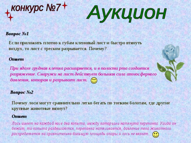 Вопрос №1 Если приложить плотно к губам кленовый лист и быстро втянуть воздух, то лист с треском разрывается. Почему? Ответ При вдохе грудная клетка расширяется, и в полости рта создается разряжение. Снаружи на лист действует большая сила атмосферного давления, которая и разрывает лист. Вопрос №2 Почему лоси могут сравнительно легко бегать по топким болотам, где другие крупные животные вязнут? Ответ Лось имеет на каждой ноге два копыта, между которыми натянута перепонка. Когда он бежит, то копыта раздвигаются, перепонка натягивается, давление тела животного распределяется на сравнительно большую площадь опоры и лось не вязнет. 