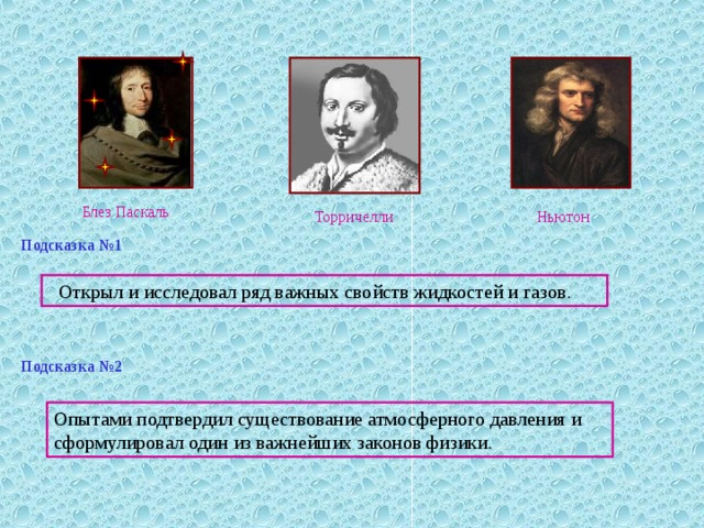 Блез Паскаль Торричелли Ньютон Подсказка №1  Открыл и исследовал ряд важных свойств жидкостей и газов. Подсказка №2 Опытами подтвердил существование атмосферного давления и сформулировал один из важнейших законов физики. 